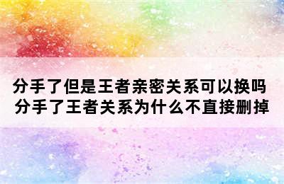 分手了但是王者亲密关系可以换吗 分手了王者关系为什么不直接删掉